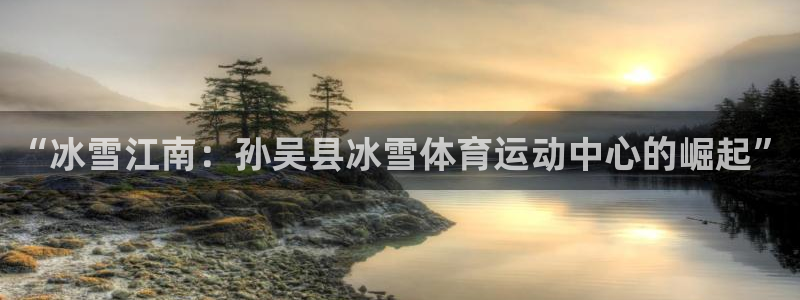 Top1体育平台入口：“冰雪江南：孙吴县冰雪体育运动中心的崛起”